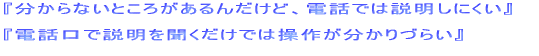 分からないところがあるんだけど、電話では説明しにくい  電話口で説明を聞くだけでは操作が分かりづらい  